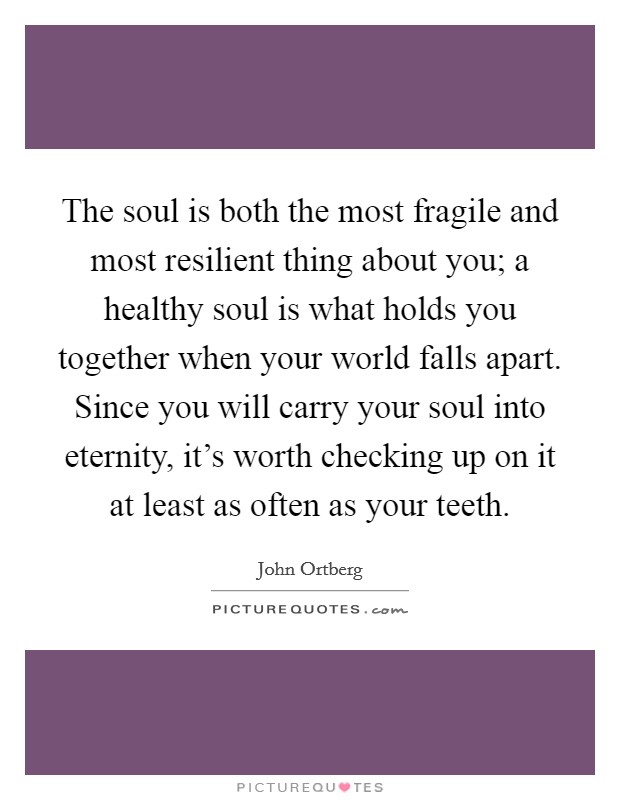 The soul is both the most fragile and most resilient thing about you; a healthy soul is what holds you together when your world falls apart. Since you will carry your soul into eternity, it's worth checking up on it at least as often as your teeth. Picture Quote #1