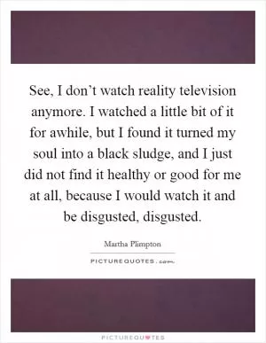 See, I don’t watch reality television anymore. I watched a little bit of it for awhile, but I found it turned my soul into a black sludge, and I just did not find it healthy or good for me at all, because I would watch it and be disgusted, disgusted Picture Quote #1