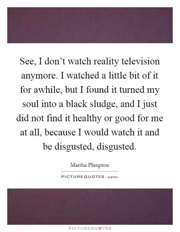 See, I don't watch reality television anymore. I watched a little bit of it for awhile, but I found it turned my soul into a black sludge, and I just did not find it healthy or good for me at all, because I would watch it and be disgusted, disgusted. Picture Quote #1
