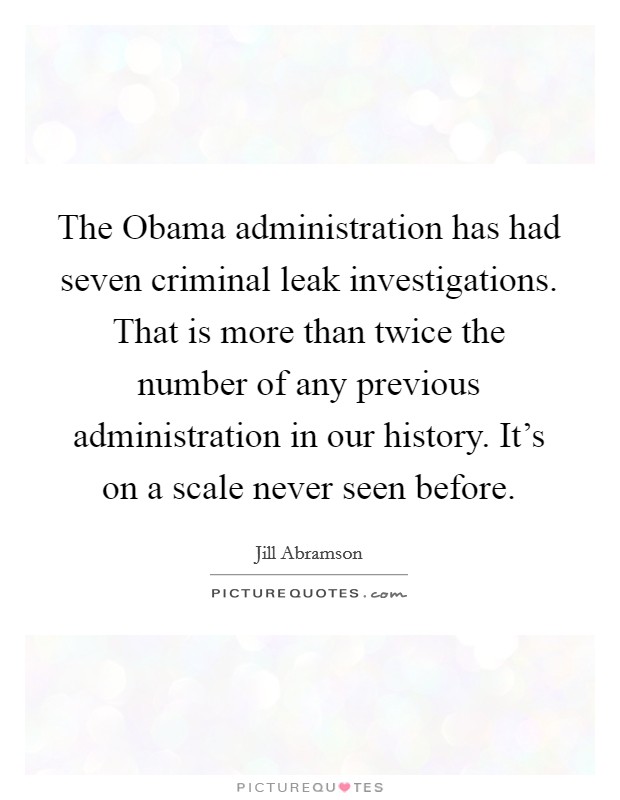 The Obama administration has had seven criminal leak investigations. That is more than twice the number of any previous administration in our history. It's on a scale never seen before. Picture Quote #1