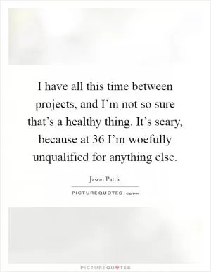 I have all this time between projects, and I’m not so sure that’s a healthy thing. It’s scary, because at 36 I’m woefully unqualified for anything else Picture Quote #1