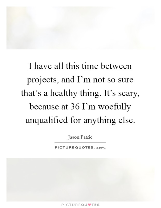 I have all this time between projects, and I'm not so sure that's a healthy thing. It's scary, because at 36 I'm woefully unqualified for anything else. Picture Quote #1