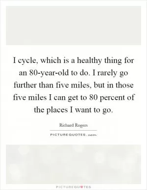 I cycle, which is a healthy thing for an 80-year-old to do. I rarely go further than five miles, but in those five miles I can get to 80 percent of the places I want to go Picture Quote #1