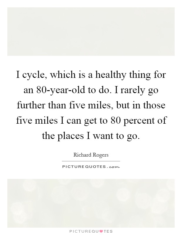 I cycle, which is a healthy thing for an 80-year-old to do. I rarely go further than five miles, but in those five miles I can get to 80 percent of the places I want to go. Picture Quote #1