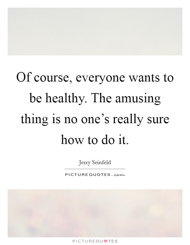 Of course, everyone wants to be healthy. The amusing thing is no one's really sure how to do it. Picture Quote #1
