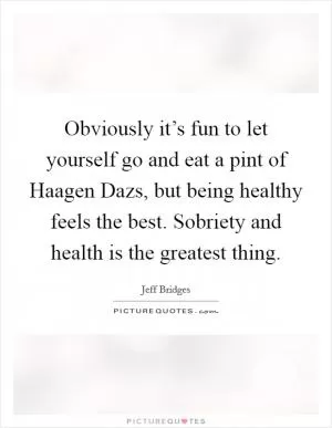Obviously it’s fun to let yourself go and eat a pint of Haagen Dazs, but being healthy feels the best. Sobriety and health is the greatest thing Picture Quote #1