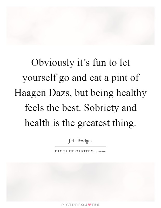 Obviously it's fun to let yourself go and eat a pint of Haagen Dazs, but being healthy feels the best. Sobriety and health is the greatest thing. Picture Quote #1