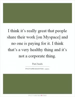 I think it’s really great that people share their work [on Myspace] and no one is paying for it. I think that’s a very healthy thing and it’s not a corporate thing Picture Quote #1