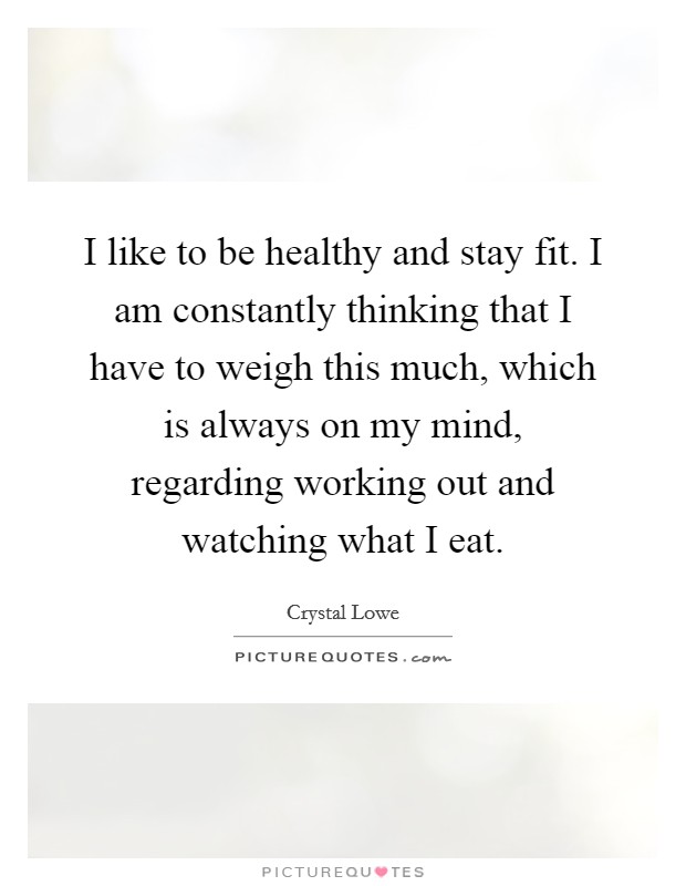 I like to be healthy and stay fit. I am constantly thinking that I have to weigh this much, which is always on my mind, regarding working out and watching what I eat. Picture Quote #1