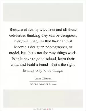 Because of reality television and all these celebrities thinking they can be designers, everyone imagines that they can just become a designer, photographer, or model, but that’s not the way things work. People have to go to school, learn their craft, and build a brand - that’s the right, healthy way to do things Picture Quote #1