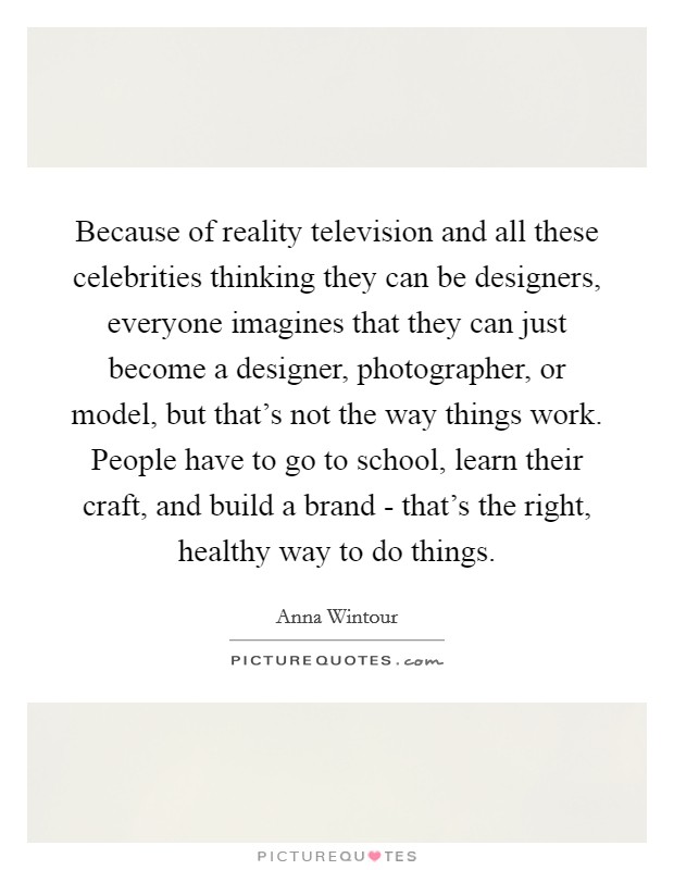 Because of reality television and all these celebrities thinking they can be designers, everyone imagines that they can just become a designer, photographer, or model, but that's not the way things work. People have to go to school, learn their craft, and build a brand - that's the right, healthy way to do things. Picture Quote #1
