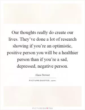 Our thoughts really do create our lives. They’ve done a lot of research showing if you’re an optimistic, positive person you will be a healthier person than if you’re a sad, depressed, negative person Picture Quote #1