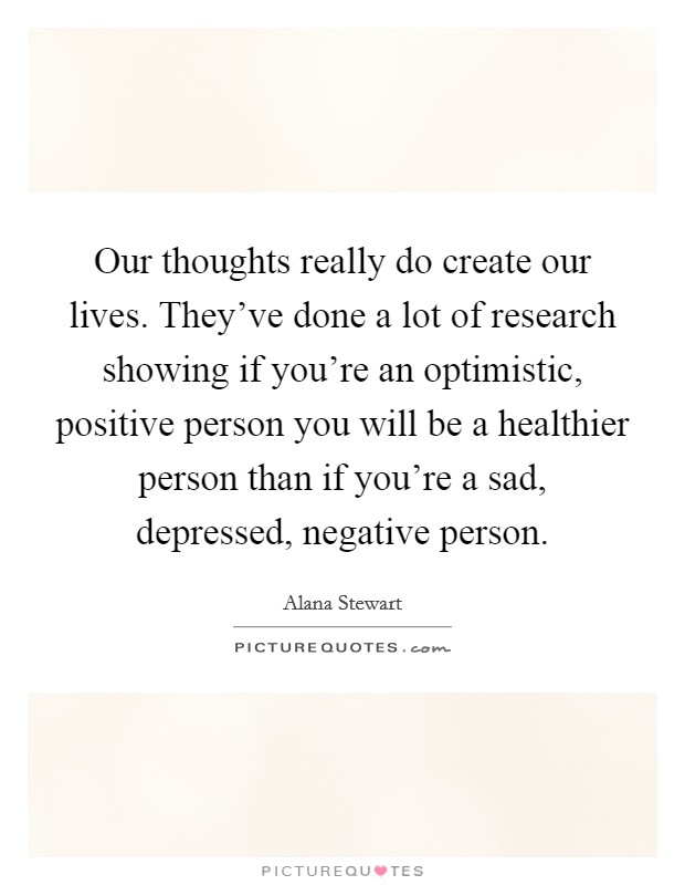 Our thoughts really do create our lives. They've done a lot of research showing if you're an optimistic, positive person you will be a healthier person than if you're a sad, depressed, negative person. Picture Quote #1