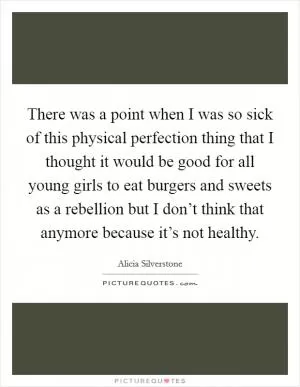 There was a point when I was so sick of this physical perfection thing that I thought it would be good for all young girls to eat burgers and sweets as a rebellion but I don’t think that anymore because it’s not healthy Picture Quote #1