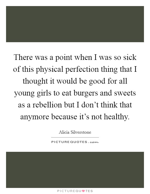 There was a point when I was so sick of this physical perfection thing that I thought it would be good for all young girls to eat burgers and sweets as a rebellion but I don't think that anymore because it's not healthy. Picture Quote #1