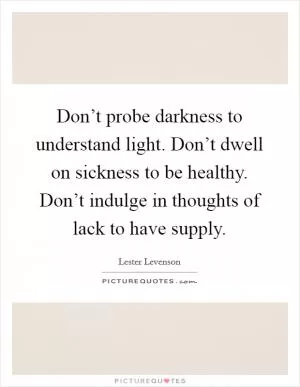Don’t probe darkness to understand light. Don’t dwell on sickness to be healthy. Don’t indulge in thoughts of lack to have supply Picture Quote #1