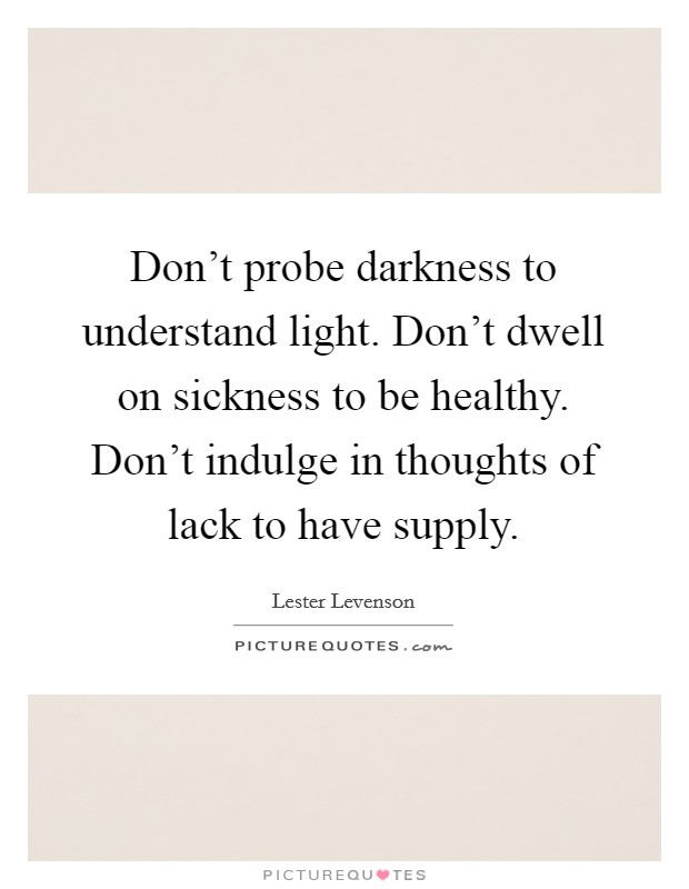 Don't probe darkness to understand light. Don't dwell on sickness to be healthy. Don't indulge in thoughts of lack to have supply. Picture Quote #1