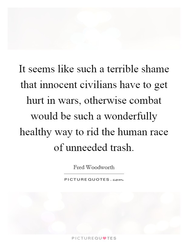 It seems like such a terrible shame that innocent civilians have to get hurt in wars, otherwise combat would be such a wonderfully healthy way to rid the human race of unneeded trash. Picture Quote #1