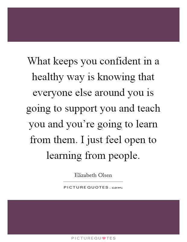What keeps you confident in a healthy way is knowing that everyone else around you is going to support you and teach you and you're going to learn from them. I just feel open to learning from people. Picture Quote #1