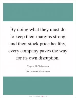 By doing what they must do to keep their margins strong and their stock price healthy, every company paves the way for its own disruption Picture Quote #1