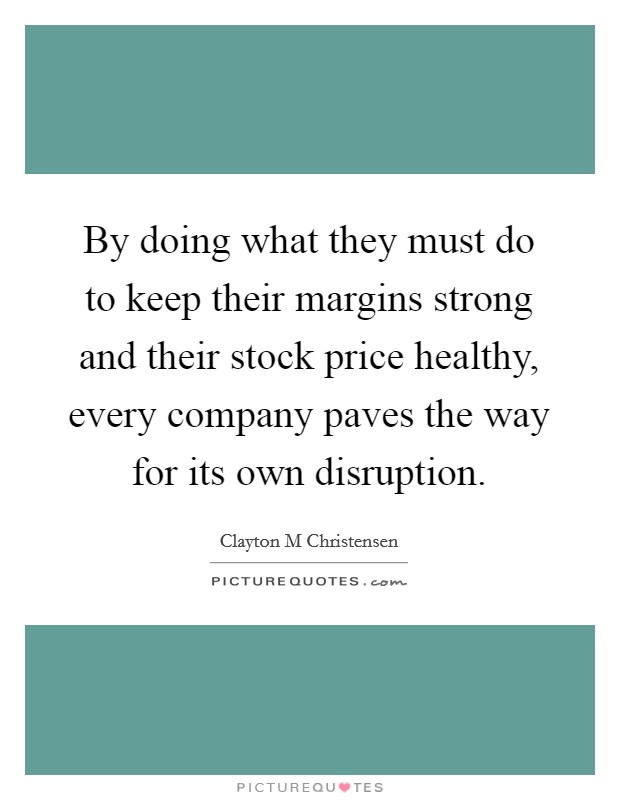 By doing what they must do to keep their margins strong and their stock price healthy, every company paves the way for its own disruption. Picture Quote #1