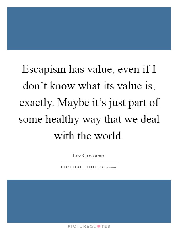 Escapism has value, even if I don't know what its value is, exactly. Maybe it's just part of some healthy way that we deal with the world. Picture Quote #1