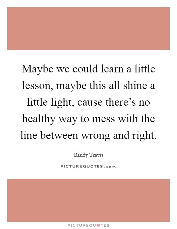 Maybe we could learn a little lesson, maybe this all shine a little light, cause there's no healthy way to mess with the line between wrong and right. Picture Quote #1