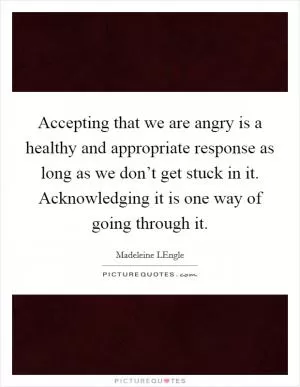 Accepting that we are angry is a healthy and appropriate response as long as we don’t get stuck in it. Acknowledging it is one way of going through it Picture Quote #1