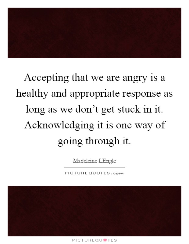 Accepting that we are angry is a healthy and appropriate response as long as we don't get stuck in it. Acknowledging it is one way of going through it. Picture Quote #1