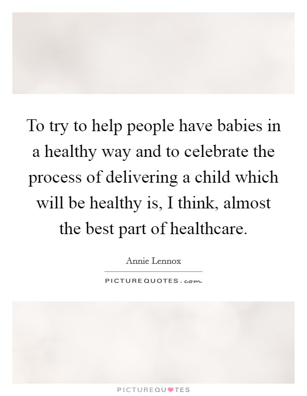 To try to help people have babies in a healthy way and to celebrate the process of delivering a child which will be healthy is, I think, almost the best part of healthcare. Picture Quote #1