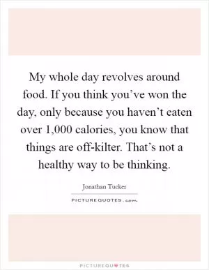 My whole day revolves around food. If you think you’ve won the day, only because you haven’t eaten over 1,000 calories, you know that things are off-kilter. That’s not a healthy way to be thinking Picture Quote #1