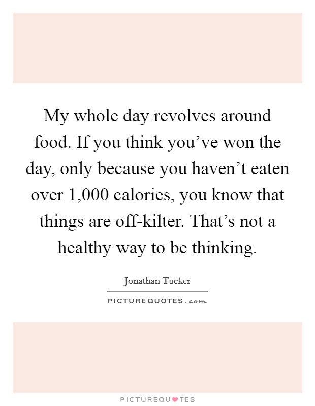 My whole day revolves around food. If you think you've won the day, only because you haven't eaten over 1,000 calories, you know that things are off-kilter. That's not a healthy way to be thinking. Picture Quote #1