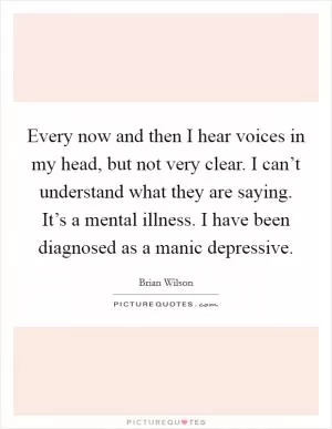 Every now and then I hear voices in my head, but not very clear. I can’t understand what they are saying. It’s a mental illness. I have been diagnosed as a manic depressive Picture Quote #1
