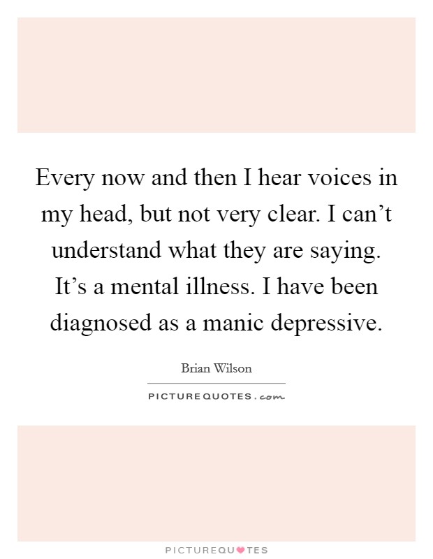 Every now and then I hear voices in my head, but not very clear. I can't understand what they are saying. It's a mental illness. I have been diagnosed as a manic depressive. Picture Quote #1