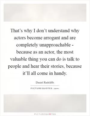 That’s why I don’t understand why actors become arrogant and are completely unapproachable - because as an actor, the most valuable thing you can do is talk to people and hear their stories, because it’ll all come in handy Picture Quote #1