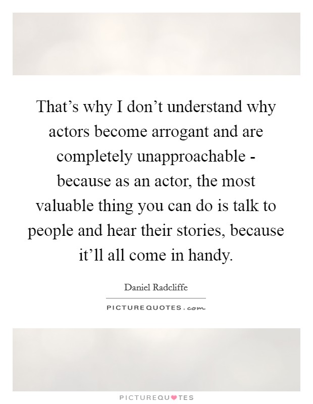 That's why I don't understand why actors become arrogant and are completely unapproachable - because as an actor, the most valuable thing you can do is talk to people and hear their stories, because it'll all come in handy. Picture Quote #1