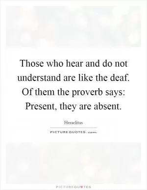 Those who hear and do not understand are like the deaf. Of them the proverb says: Present, they are absent Picture Quote #1