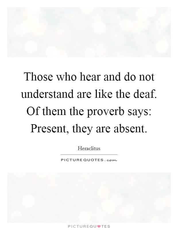Those who hear and do not understand are like the deaf. Of them the proverb says: Present, they are absent. Picture Quote #1