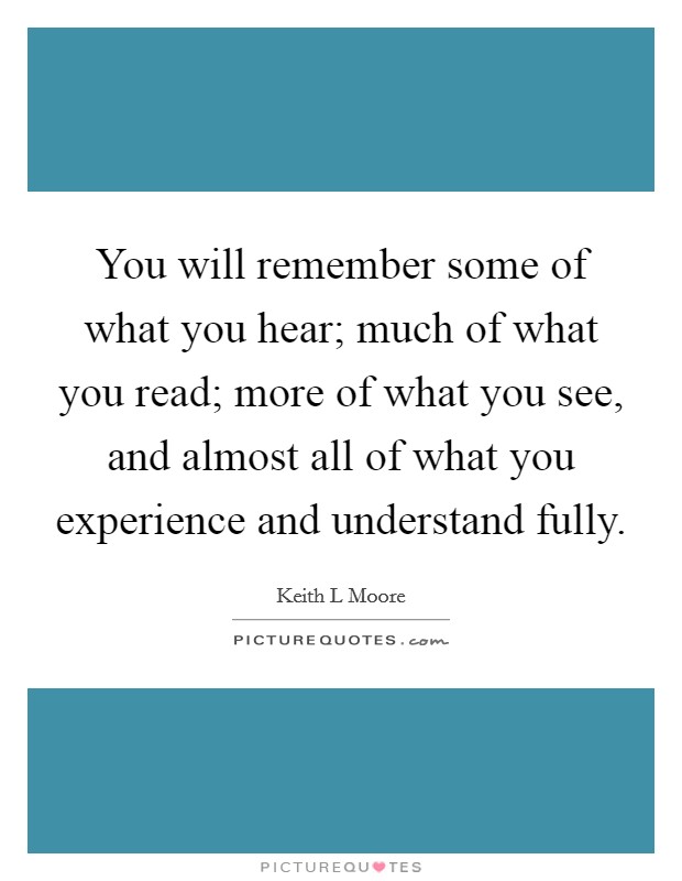You will remember some of what you hear; much of what you read; more of what you see, and almost all of what you experience and understand fully. Picture Quote #1