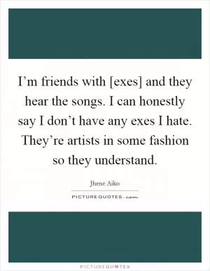 I’m friends with [exes] and they hear the songs. I can honestly say I don’t have any exes I hate. They’re artists in some fashion so they understand Picture Quote #1