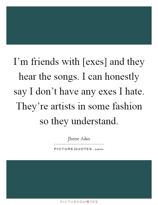I'm friends with [exes] and they hear the songs. I can honestly say I don't have any exes I hate. They're artists in some fashion so they understand. Picture Quote #1