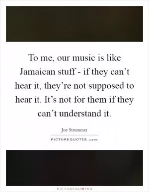 To me, our music is like Jamaican stuff - if they can’t hear it, they’re not supposed to hear it. It’s not for them if they can’t understand it Picture Quote #1