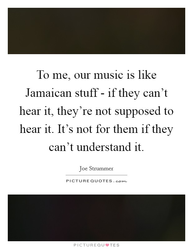 To me, our music is like Jamaican stuff - if they can't hear it, they're not supposed to hear it. It's not for them if they can't understand it. Picture Quote #1