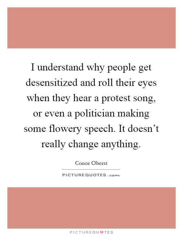 I understand why people get desensitized and roll their eyes when they hear a protest song, or even a politician making some flowery speech. It doesn't really change anything. Picture Quote #1