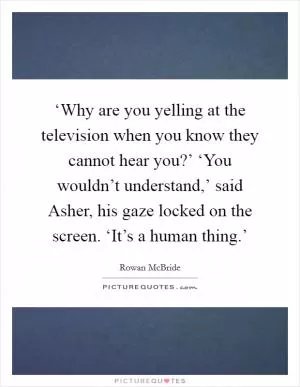 ‘Why are you yelling at the television when you know they cannot hear you?’ ‘You wouldn’t understand,’ said Asher, his gaze locked on the screen. ‘It’s a human thing.’ Picture Quote #1