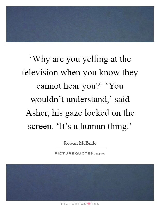 ‘Why are you yelling at the television when you know they cannot hear you?' ‘You wouldn't understand,' said Asher, his gaze locked on the screen. ‘It's a human thing.' Picture Quote #1