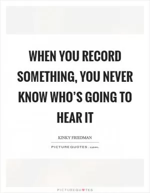 When you record something, you never know who’s going to hear it Picture Quote #1