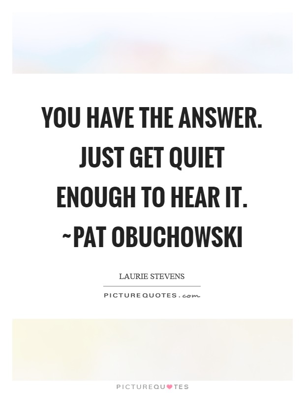 You have the Answer. Just get quiet enough to hear it. ~Pat Obuchowski Picture Quote #1