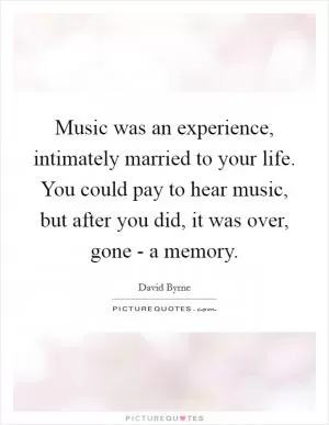 Music was an experience, intimately married to your life. You could pay to hear music, but after you did, it was over, gone - a memory Picture Quote #1