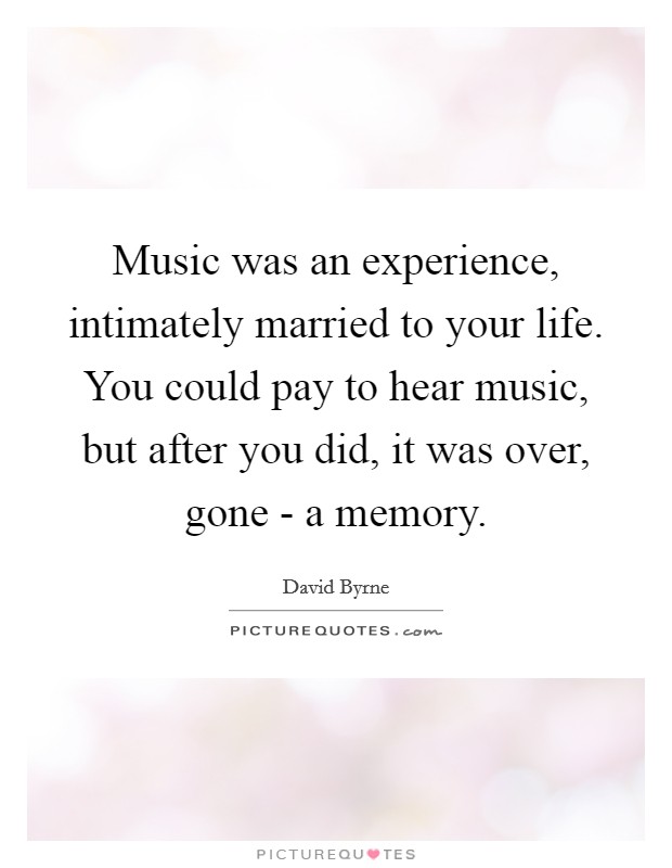 Music was an experience, intimately married to your life. You could pay to hear music, but after you did, it was over, gone - a memory. Picture Quote #1